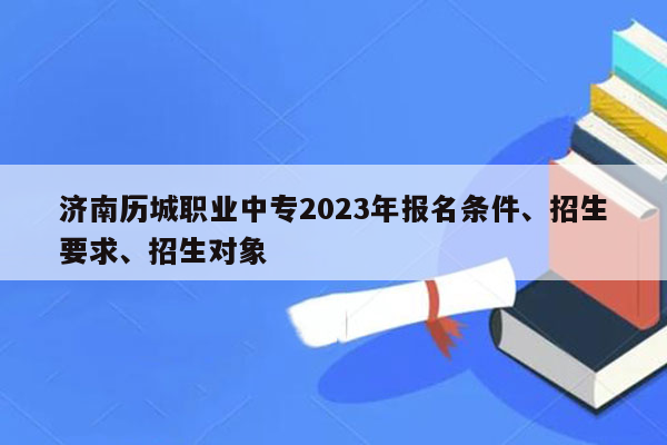 济南历城职业中专2023年报名条件、招生要求、招生对象