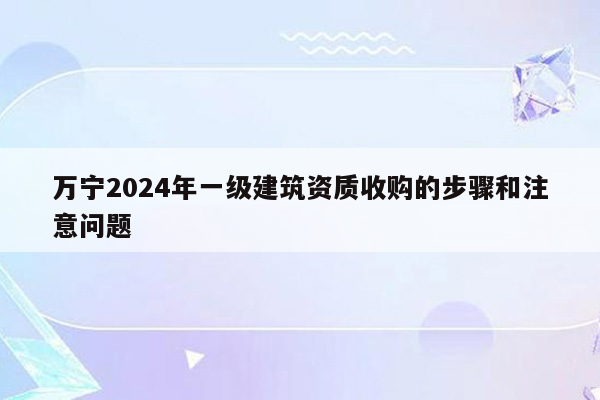 万宁2024年一级建筑资质收购的步骤和注意问题