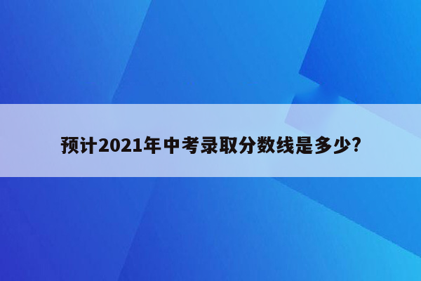 预计2021年中考录取分数线是多少?