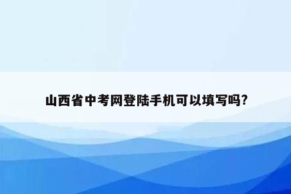 山西省中考网登陆手机可以填写吗?
