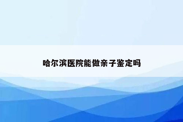 哈尔滨医院能做亲子鉴定吗