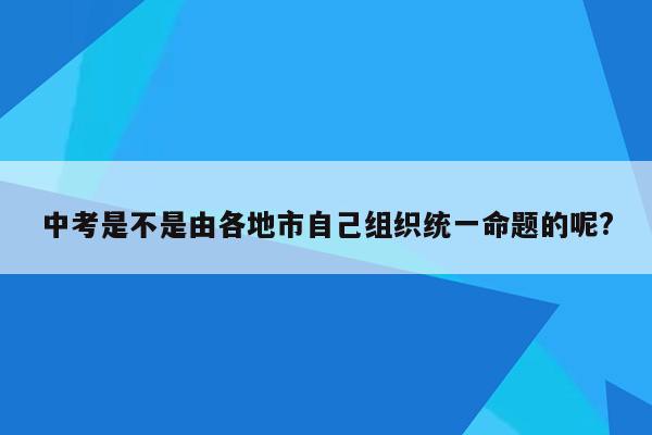 中考是不是由各地市自己组织统一命题的呢?