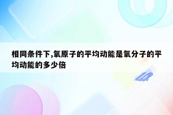 相同条件下,氧原子的平均动能是氧分子的平均动能的多少倍