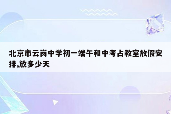 北京市云岗中学初一端午和中考占教室放假安排,放多少天