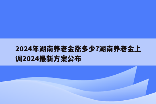 2024年湖南养老金涨多少?湖南养老金上调2024最新方案公布