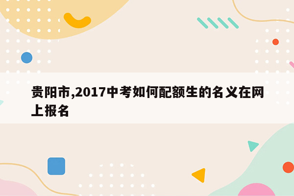 贵阳市,2017中考如何配额生的名义在网上报名