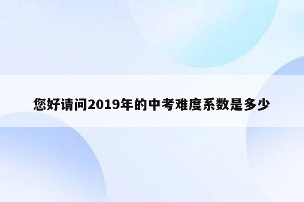 您好请问2019年的中考难度系数是多少