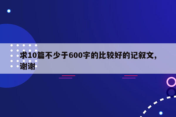 求10篇不少于600字的比较好的记叙文,谢谢