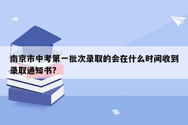 南京市中考第一批次录取的会在什么时间收到录取通知书?