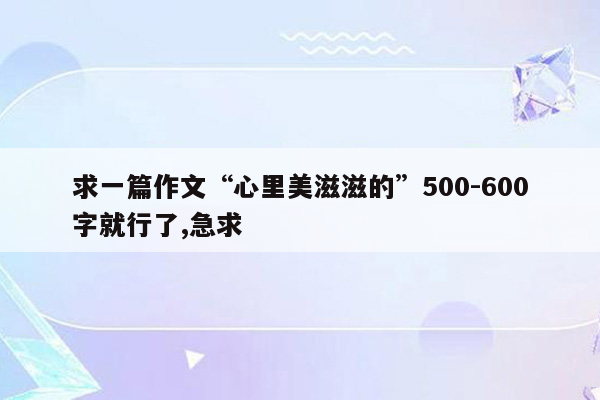 求一篇作文“心里美滋滋的”500-600字就行了,急求