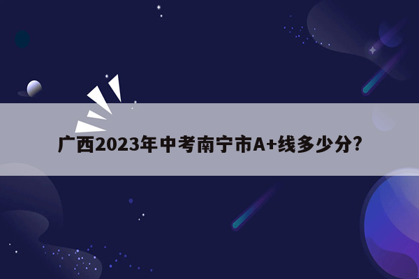 广西2023年中考南宁市A+线多少分?