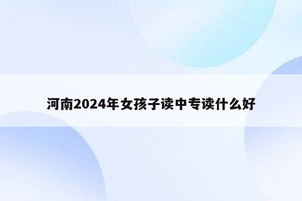 河南2024年女孩子读中专读什么好