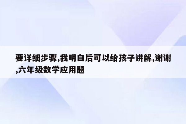 要详细步骤,我明白后可以给孩子讲解,谢谢,六年级数学应用题