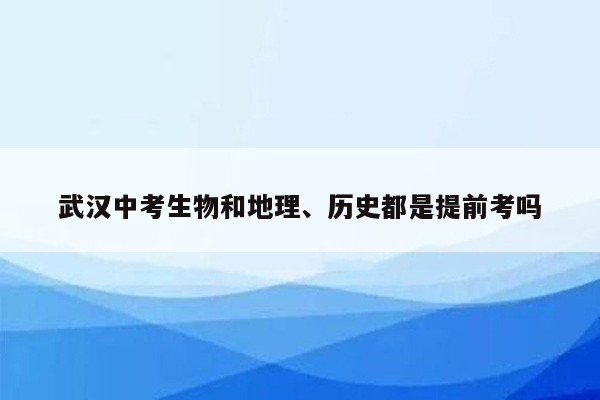 武汉中考生物和地理、历史都是提前考吗
