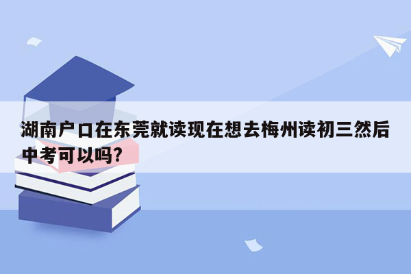 湖南户口在东莞就读现在想去梅州读初三然后中考可以吗?