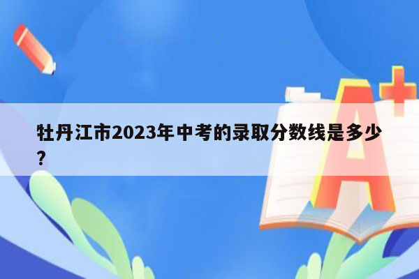 牡丹江市2023年中考的录取分数线是多少?