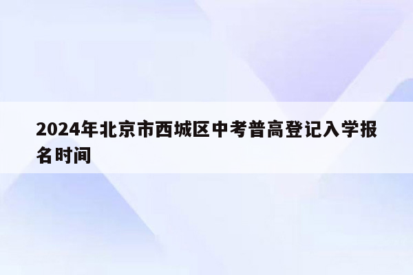 2024年北京市西城区中考普高登记入学报名时间