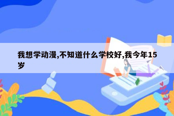我想学动漫,不知道什么学校好,我今年15岁