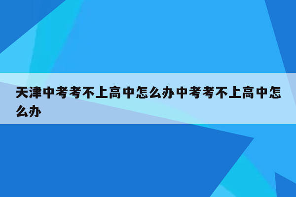 天津中考考不上高中怎么办中考考不上高中怎么办