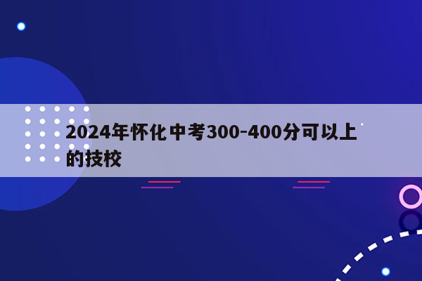 2024年怀化中考300-400分可以上的技校