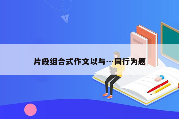 片段组合式作文以与…同行为题