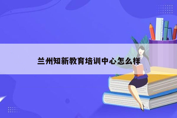 兰州知新教育培训中心怎么样