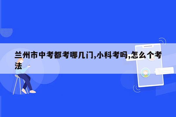 兰州市中考都考哪几门,小科考吗,怎么个考法