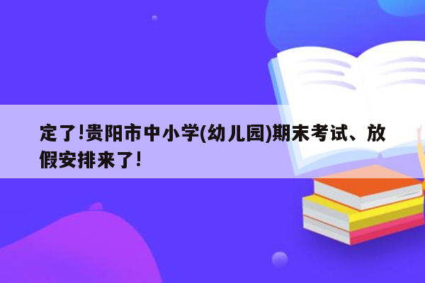 定了!贵阳市中小学(幼儿园)期末考试、放假安排来了!