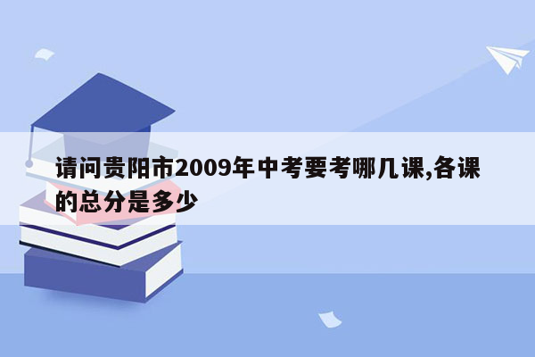 请问贵阳市2009年中考要考哪几课,各课的总分是多少