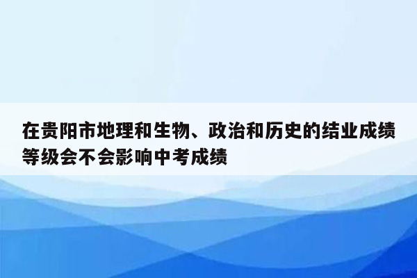 在贵阳市地理和生物、政治和历史的结业成绩等级会不会影响中考成绩