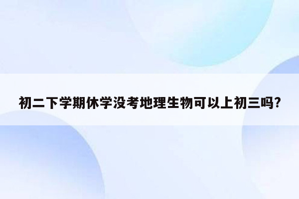 初二下学期休学没考地理生物可以上初三吗?