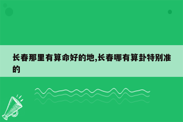 长春那里有算命好的地,长春哪有算卦特别准的