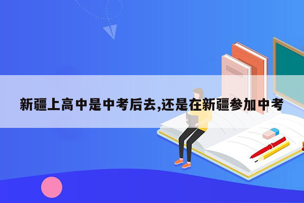 新疆上高中是中考后去,还是在新疆参加中考