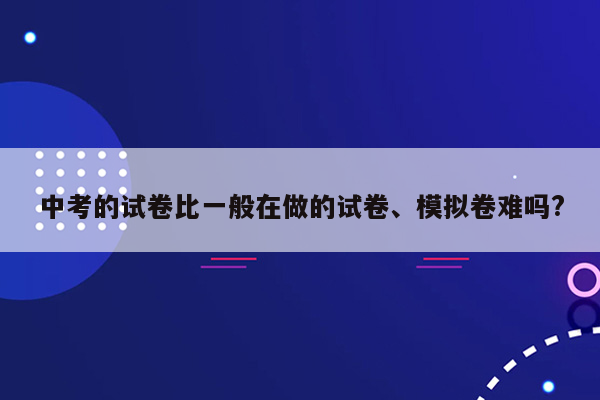 中考的试卷比一般在做的试卷、模拟卷难吗?