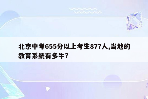 北京中考655分以上考生877人,当地的教育系统有多牛?