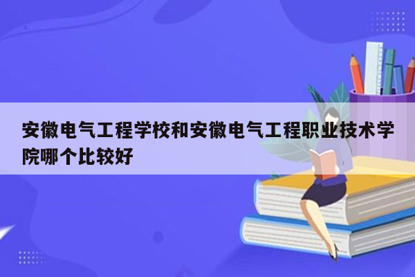 安徽电气工程学校和安徽电气工程职业技术学院哪个比较好