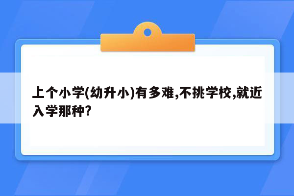 上个小学(幼升小)有多难,不挑学校,就近入学那种?