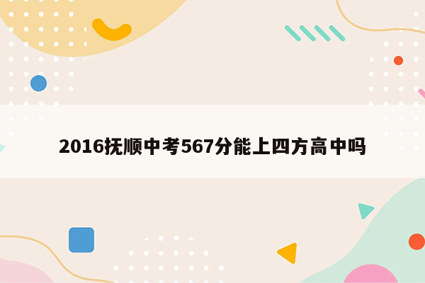 2016抚顺中考567分能上四方高中吗