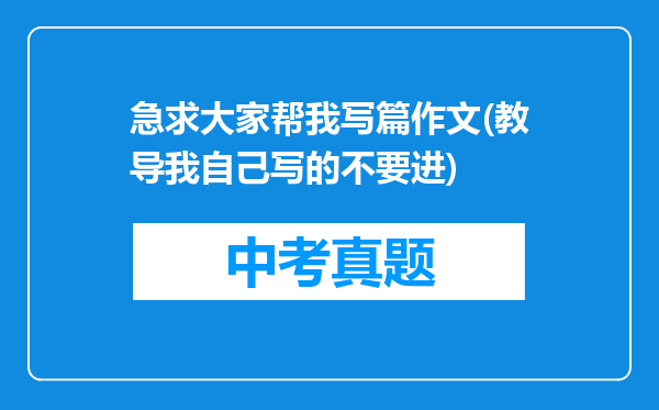 急求大家帮我写篇作文(教导我自己写的不要进)