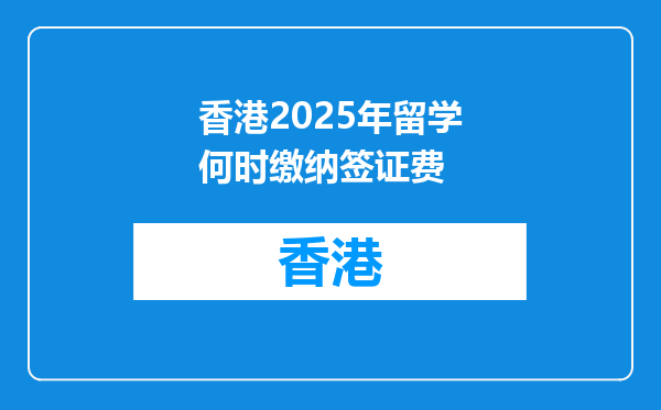 香港2025年留学何时缴纳签证费